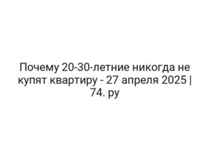 Почему 20-30-летние никогда не купят квартиру — 27 апреля 2025 | 74. ру