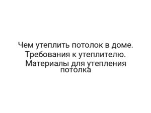 Чем утеплить потолок в доме. Требования к утеплителю. Материалы для утепления потолка
