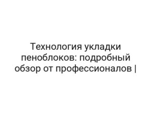 Технология укладки пеноблоков: подробный обзор от профессионалов |
