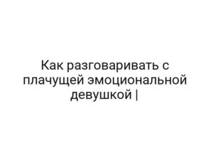 Как разговаривать с плачущей эмоциональной девушкой |