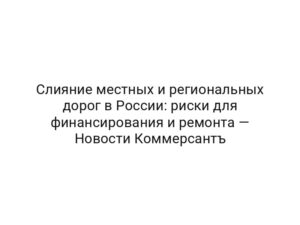Слияние местных и региональных дорог в России: риски для финансирования и ремонта — Новости Коммерсантъ